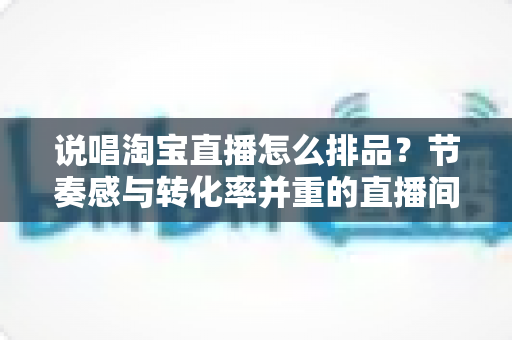 说唱淘宝直播怎么排品?节奏感与转化率并重的直播间排品实战攻略 说唱淘宝直播怎么排品?节奏感与转化率并重的直播间排品实战攻略