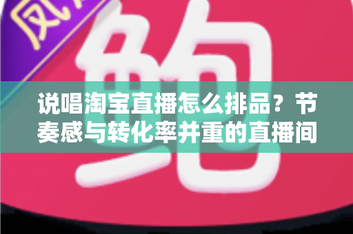 说唱淘宝直播怎么排品?节奏感与转化率并重的直播间排品实战攻略 说唱淘宝直播怎么排品?节奏感与转化率并重的直播间排品实战攻略