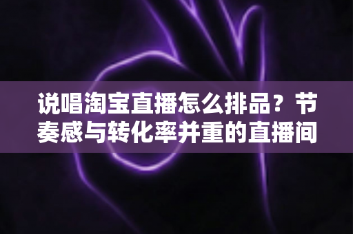 说唱淘宝直播怎么排品?节奏感与转化率并重的直播间排品实战攻略 说唱淘宝直播怎么排品?节奏感与转化率并重的直播间排品实战攻略