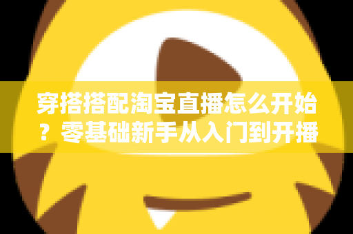 穿搭搭配淘宝直播怎么开始?零基础新手从入门到开播的完整实战指南 穿搭搭配淘宝直播怎么开始?零基础新手从入门到开播的完整实战指南