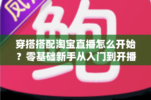 穿搭搭配淘宝直播怎么开始?零基础新手从入门到开播的完整实战指南 穿搭搭配淘宝直播怎么开始?零基础新手从入门到开播的完整实战指南