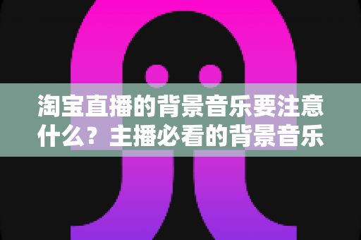 淘宝直播的背景音乐要注意什么？主播必看的背景音乐选择与使用全攻略