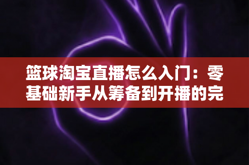 篮球淘宝直播怎么入门:零基础新手从筹备到开播的完整实战指南 篮球淘宝直播怎么入门:零基础新手从筹备到开播的完整实战指南