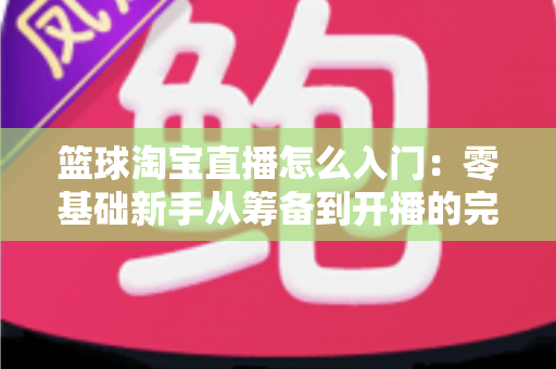 篮球淘宝直播怎么入门:零基础新手从筹备到开播的完整实战指南 篮球淘宝直播怎么入门:零基础新手从筹备到开播的完整实战指南