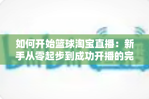 如何开始篮球淘宝直播：新手从零起步到成功开播的完整实战指南