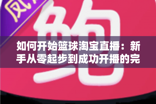 如何开始篮球淘宝直播：新手从零起步到成功开播的完整实战指南