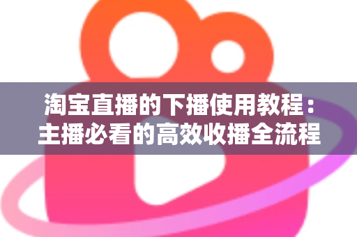 淘宝直播的下播使用教程：主播必看的高效收播全流程指南