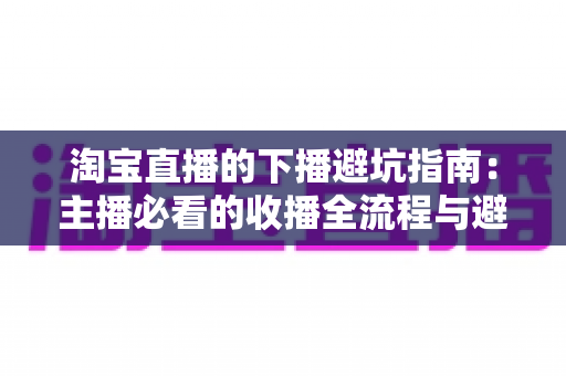 淘宝直播的下播避坑指南：主播必看的收播全流程与避雷实战手册