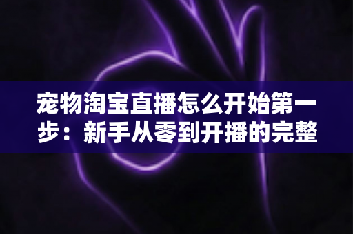 宠物淘宝直播怎么开始第一步:新手从零到开播的完整实战指南 宠物淘宝直播怎么开始第一步:新手从零到开播的完整实战指南