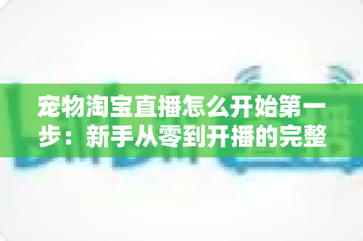 宠物淘宝直播怎么开始第一步：新手从零到开播的完整实战指南