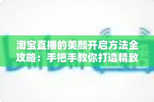 淘宝直播的美颜开启方法全攻略:手把手教你打造精致上镜直播间 淘宝直播的美颜开启方法全攻略:手把手教你打造精致上镜直播间