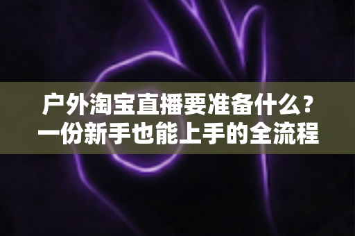户外淘宝直播要准备什么?一份新手也能上手的全流程实战筹备指南 户外淘宝直播要准备什么?一份新手也能上手的全流程实战筹备指南