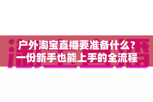 户外淘宝直播要准备什么?一份新手也能上手的全流程实战筹备指南 户外淘宝直播要准备什么?一份新手也能上手的全流程实战筹备指南