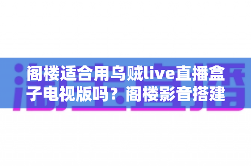 阁楼适合用乌贼live直播盒子电视版吗？阁楼影音搭建可行性全面解析与实用安装指南