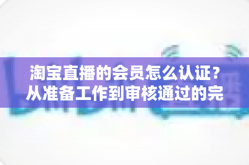 淘宝直播的会员怎么认证？从准备工作到审核通过的完整认证指南
