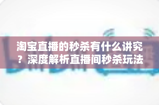 淘宝直播的秒杀有什么讲究?深度解析直播间秒杀玩法规则与实战避坑指南 淘宝直播的秒杀有什么讲究?深度解析直播间秒杀玩法规则与实战避坑指南