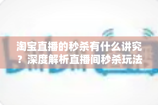 淘宝直播的秒杀有什么讲究?深度解析直播间秒杀玩法规则与实战避坑指南 淘宝直播的秒杀有什么讲究?深度解析直播间秒杀玩法规则与实战避坑指南