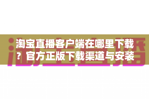 淘宝直播客户端在哪里下载？官方正版下载渠道与安装使用全攻略一文读懂