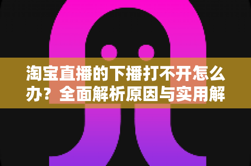 淘宝直播的下播打不开怎么办？全面解析原因与实用解决方案