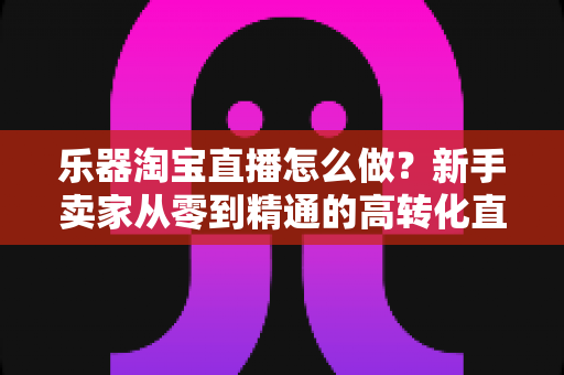 乐器淘宝直播怎么做?新手卖家从零到精通的高转化直播运营全攻略 乐器淘宝直播怎么做?新手卖家从零到精通的高转化直播运营全攻略