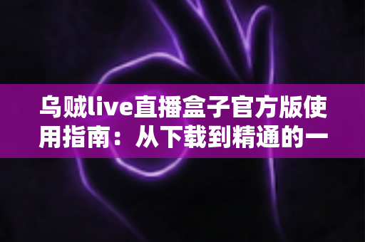 乌贼live直播盒子官方版使用指南：从下载到精通的一站式直播宝典
