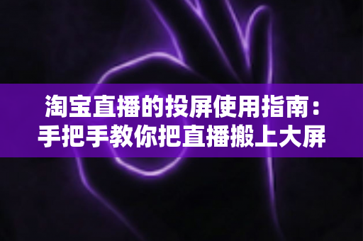 淘宝直播的投屏使用指南：手把手教你把直播搬上大屏幕，畅享沉浸式购物体验