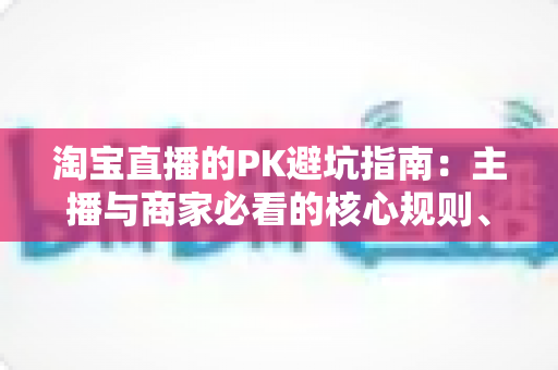 淘宝直播的PK避坑指南：主播与商家必看的核心规则、六大陷阱与实战打法全解析