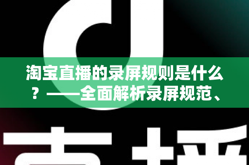 淘宝直播的录屏规则是什么?——全面解析录屏规范、版权保护与合规操作指南 淘宝直播的录屏规则是什么?——全面解析录屏规范、版权保护与合规操作指南