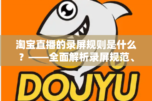 淘宝直播的录屏规则是什么?——全面解析录屏规范、版权保护与合规操作指南 淘宝直播的录屏规则是什么?——全面解析录屏规范、版权保护与合规操作指南