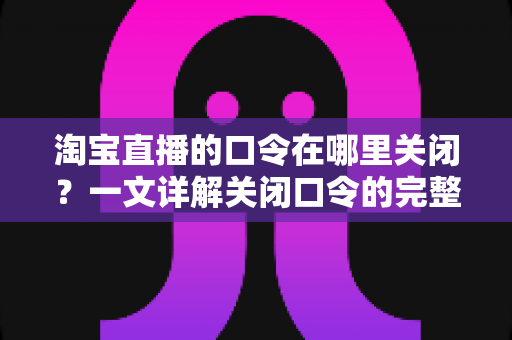 淘宝直播的口令在哪里关闭?一文详解关闭口令的完整操作步骤、注意事项与常见问题 淘宝直播的口令在哪里关闭?一文详解关闭口令的完整操作步骤、注意事项与常见问题
