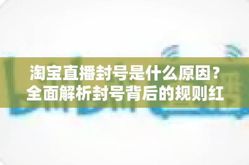 淘宝直播封号是什么原因?全面解析封号背后的规则红线与避坑指南 淘宝直播封号是什么原因?全面解析封号背后的规则红线与避坑指南