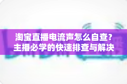 淘宝直播电流声怎么自查？主播必学的快速排查与解决全攻略
