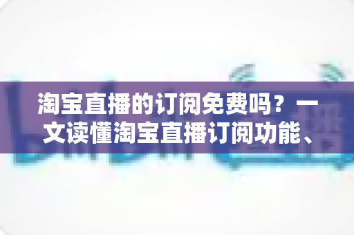 淘宝直播的订阅免费吗?一文读懂淘宝直播订阅功能、费用详情与实用技巧 淘宝直播的订阅免费吗?一文读懂淘宝直播订阅功能、费用详情与实用技巧