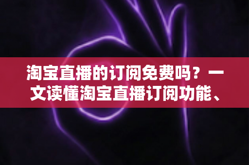 淘宝直播的订阅免费吗？一文读懂淘宝直播订阅功能、费用详情与实用技巧