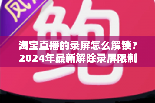 淘宝直播的录屏怎么解锁？2024年最新解除录屏限制的完整攻略与实用技巧分享