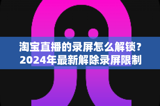 淘宝直播的录屏怎么解锁？2024年最新解除录屏限制的完整攻略与实用技巧分享
