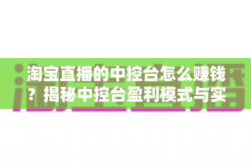 淘宝直播的中控台怎么赚钱？揭秘中控台盈利模式与实战运营全攻略