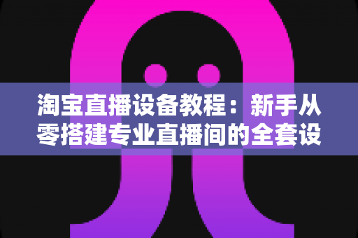 淘宝直播设备教程：新手从零搭建专业直播间的全套设备搭配与调试指南