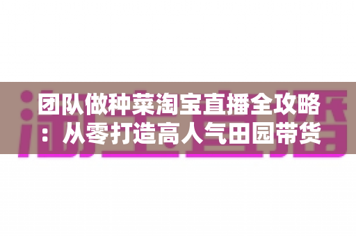 团队做种菜淘宝直播全攻略:从零打造高人气田园带货直播间的实战指南 团队做种菜淘宝直播全攻略:从零打造高人气田园带货直播间的实战指南