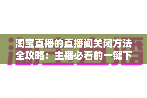 淘宝直播的直播间关闭方法全攻略:主播必看的一键下播与权限关闭完整指南 淘宝直播的直播间关闭方法全攻略:主播必看的一键下播与权限关闭完整指南