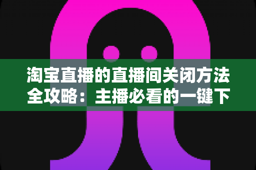 淘宝直播的直播间关闭方法全攻略:主播必看的一键下播与权限关闭完整指南 淘宝直播的直播间关闭方法全攻略:主播必看的一键下播与权限关闭完整指南