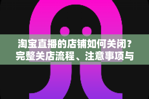 淘宝直播的店铺如何关闭？完整关店流程、注意事项与常见问题全解析