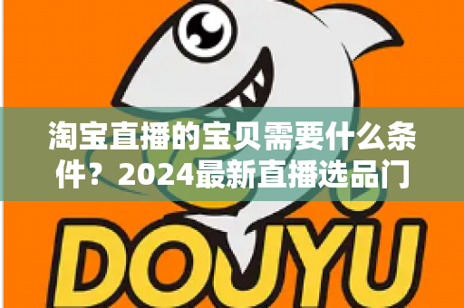 淘宝直播的宝贝需要什么条件？2024最新直播选品门槛与上架要求全解析