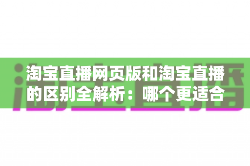 淘宝直播网页版和淘宝直播的区别全解析：哪个更适合你的购物与开播需求？