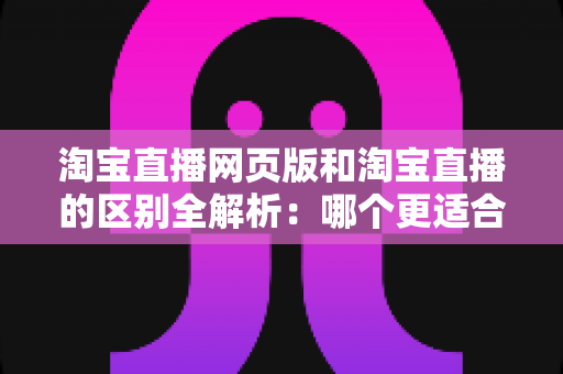淘宝直播网页版和淘宝直播的区别全解析：哪个更适合你的购物与开播需求？