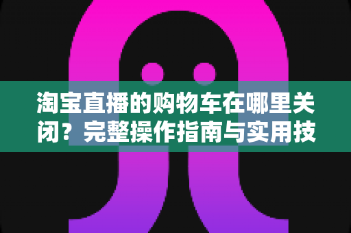 淘宝直播的购物车在哪里关闭?完整操作指南与实用技巧一学就会 淘宝直播的购物车在哪里关闭?完整操作指南与实用技巧一学就会