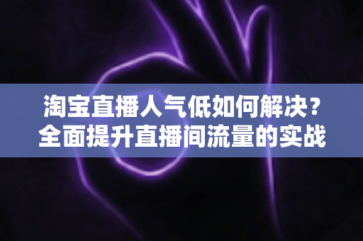 淘宝直播人气低如何解决？全面提升直播间流量的实战指南