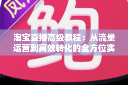 淘宝直播高级教程:从流量运营到高效转化的全方位实战指南 淘宝直播高级教程:从流量运营到高效转化的全方位实战指南