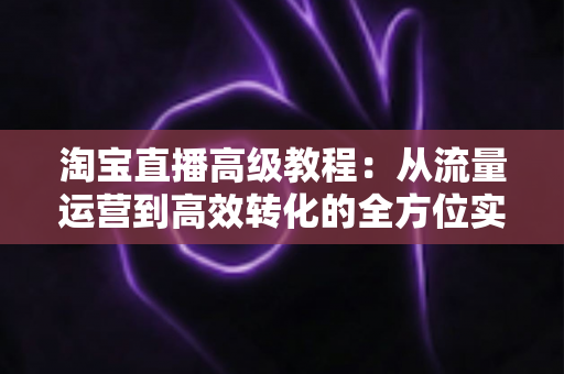 淘宝直播高级教程:从流量运营到高效转化的全方位实战指南 淘宝直播高级教程:从流量运营到高效转化的全方位实战指南