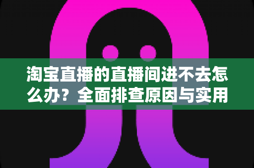 淘宝直播的直播间进不去怎么办?全面排查原因与实用解决方法指南 淘宝直播的直播间进不去怎么办?全面排查原因与实用解决方法指南